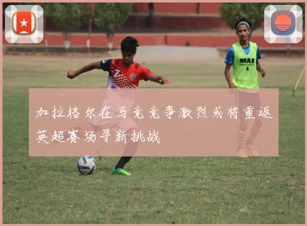 加拉格尔在马竞竞争激烈或将重返英超赛场寻新挑战