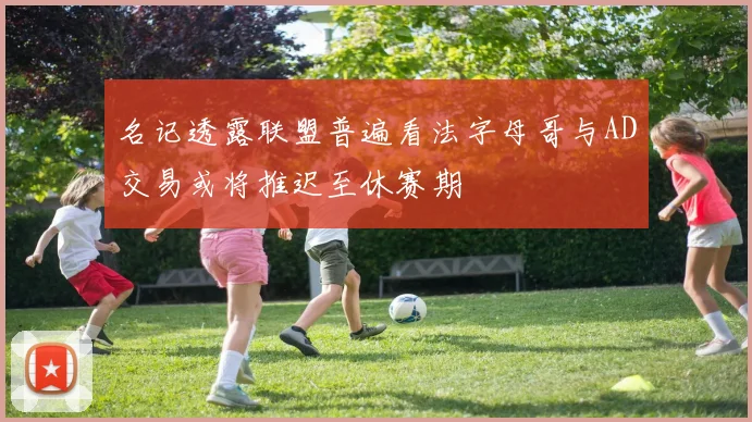 名记透露联盟普遍看法字母哥与AD交易或将推迟至休赛期