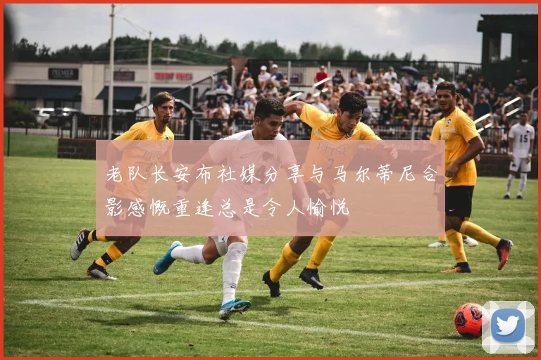 老队长安布社媒分享与马尔蒂尼合影感慨重逢总是令人愉悦