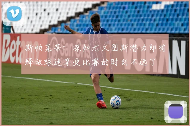 斯帕莱蒂：深知尤文图斯潜力即将释放球迷享受比赛的时刻不远了