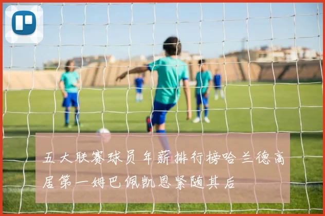 五大联赛球员年薪排行榜哈兰德高居第一姆巴佩凯恩紧随其后