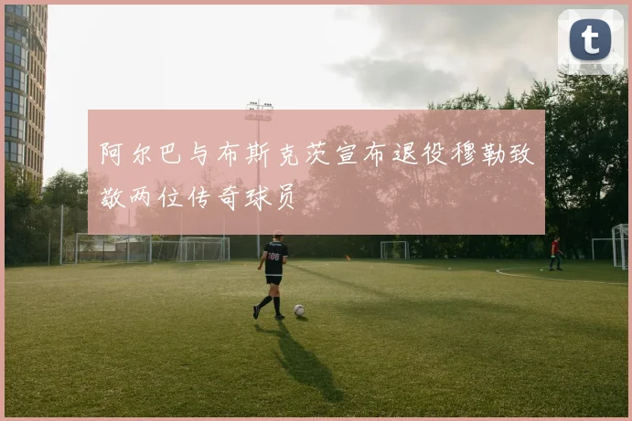阿尔巴与布斯克茨宣布退役穆勒致敬两位传奇球员