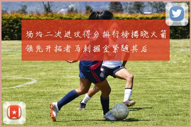 场均二次进攻得分排行榜揭晓火箭领先开拓者马刺掘金紧随其后