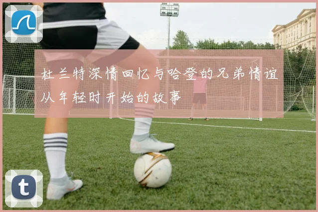 杜兰特深情回忆与哈登的兄弟情谊从年轻时开始的故事