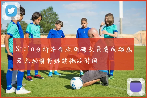 Stein分析字母未明确交易意向雄鹿若无动静将继续拖延时间