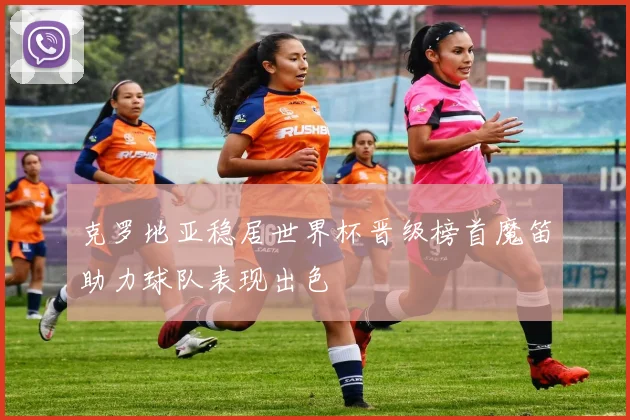 克罗地亚稳居世界杯晋级榜首魔笛助力球队表现出色