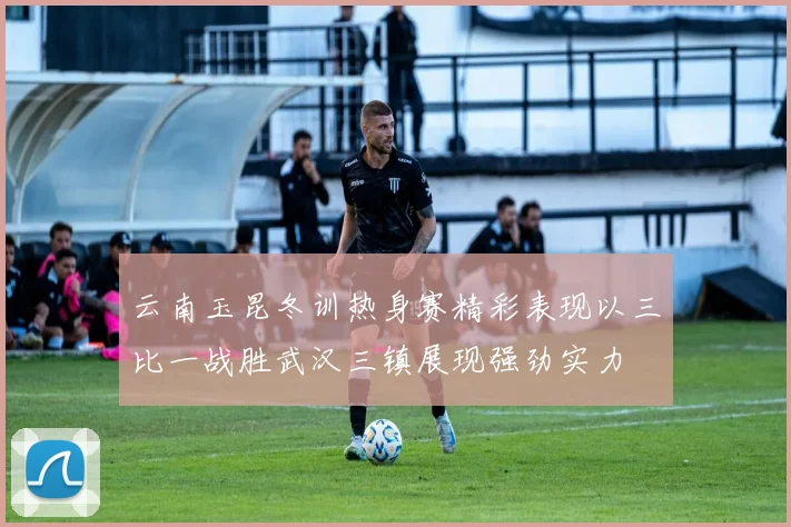 云南玉昆冬训热身赛精彩表现以三比一战胜武汉三镇展现强劲实力