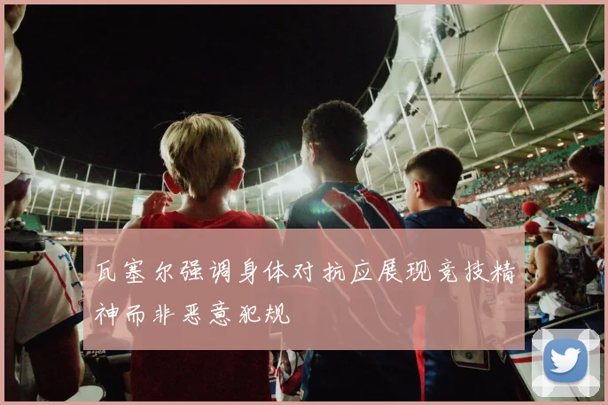 瓦塞尔强调身体对抗应展现竞技精神而非恶意犯规