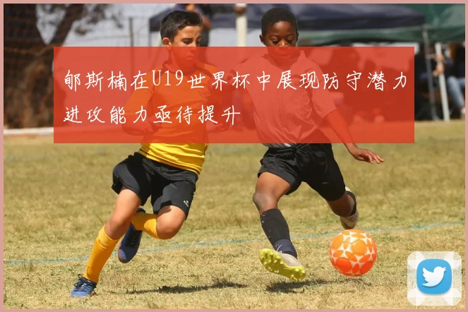 郇斯楠在U19世界杯中展现防守潜力进攻能力亟待提升