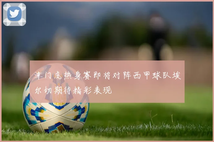 津门虎热身赛即将对阵西甲球队埃尔切期待精彩表现