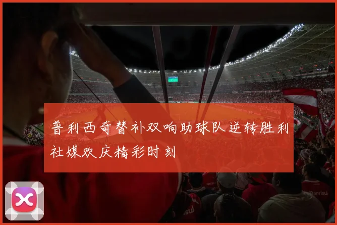 普利西奇替补双响助球队逆转胜利社媒欢庆精彩时刻