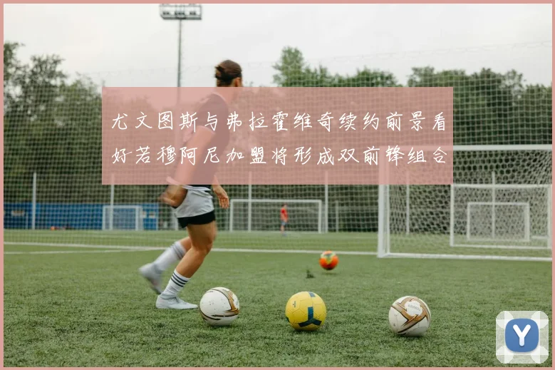 尤文图斯与弗拉霍维奇续约前景看好若穆阿尼加盟将形成双前锋组合