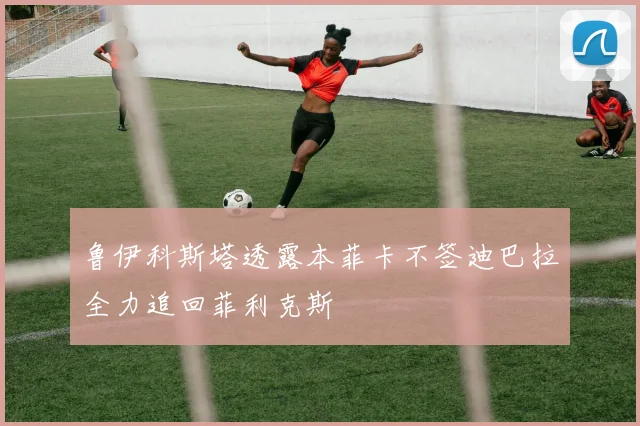 鲁伊科斯塔透露本菲卡不签迪巴拉全力追回菲利克斯