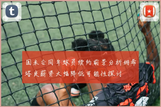 国米合同年球员续约前景分析姆希塔良薪资大幅降低可能性探讨