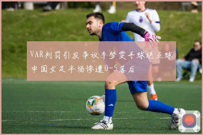 VAR判罚引发争议李梦雯手球送点球中国女足半场惨遭0-5落后
