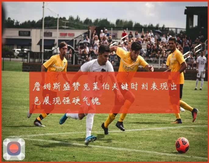 詹姆斯盛赞克莱伯关键时刻表现出色展现强硬气魄