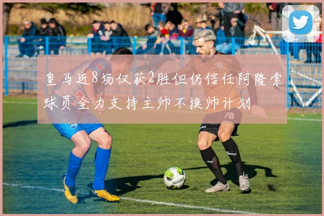 皇马近8场仅获2胜但仍信任阿隆索球员全力支持主帅不换帅计划