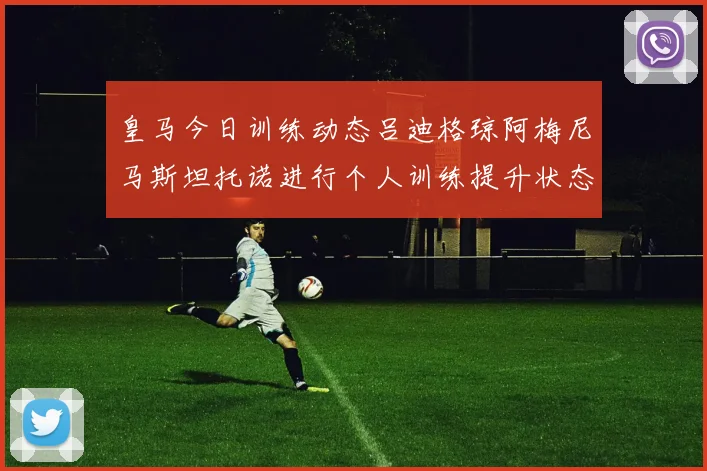 皇马今日训练动态吕迪格琼阿梅尼马斯坦托诺进行个人训练提升状态