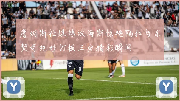 詹姆斯社媒热议海斯惊艳隔扣与东契奇绝妙打板三分精彩瞬间