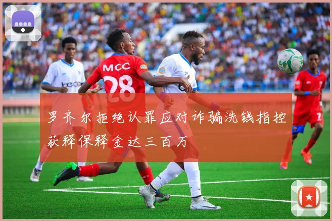 罗齐尔拒绝认罪应对诈骗洗钱指控获释保释金达三百万