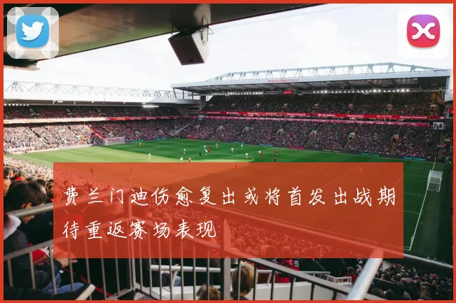 费兰门迪伤愈复出或将首发出战期待重返赛场表现