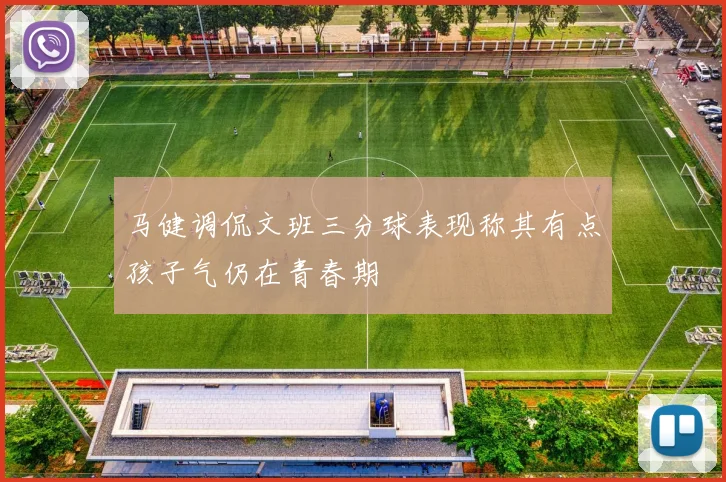 马健调侃文班三分球表现称其有点孩子气仍在青春期