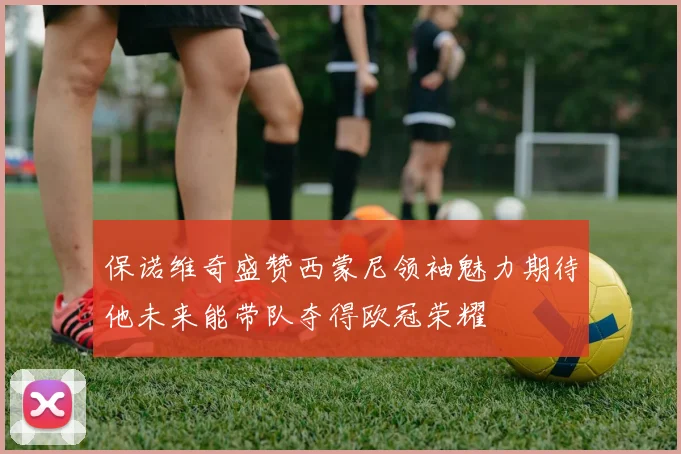 保诺维奇盛赞西蒙尼领袖魅力期待他未来能带队夺得欧冠荣耀