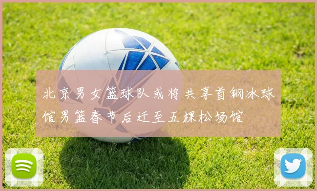 北京男女篮球队或将共享首钢冰球馆男篮春节后迁至五棵松场馆