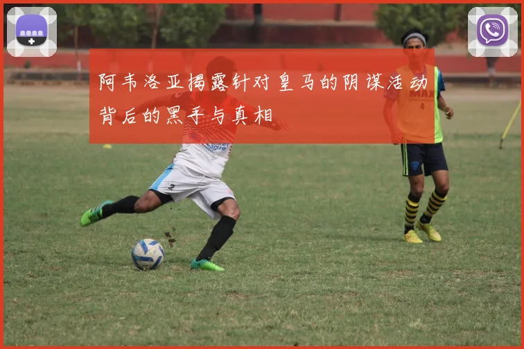 阿韦洛亚揭露针对皇马的阴谋活动背后的黑手与真相