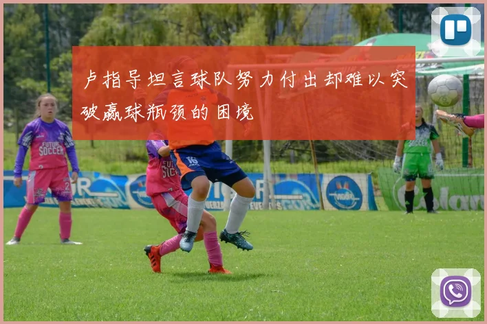 卢指导坦言球队努力付出却难以突破赢球瓶颈的困境