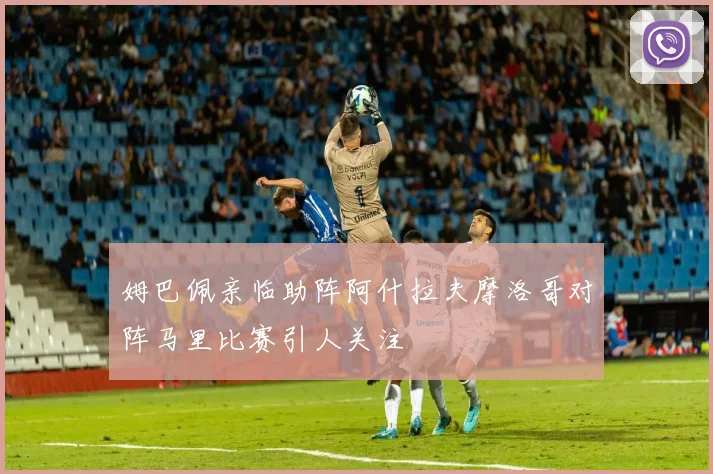 姆巴佩亲临助阵阿什拉夫摩洛哥对阵马里比赛引人关注