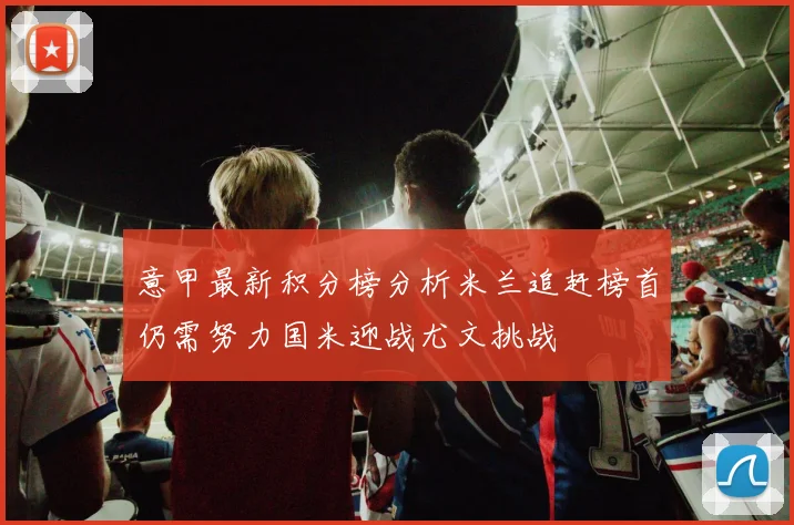 意甲最新积分榜分析米兰追赶榜首仍需努力国米迎战尤文挑战