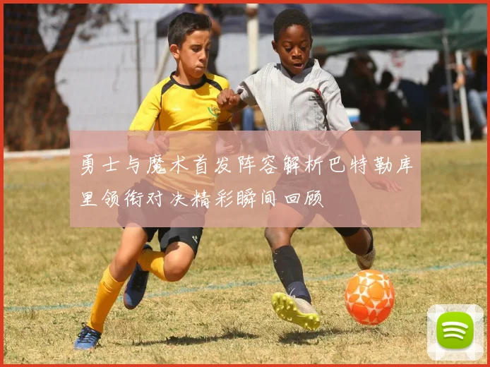 勇士与魔术首发阵容解析巴特勒库里领衔对决精彩瞬间回顾