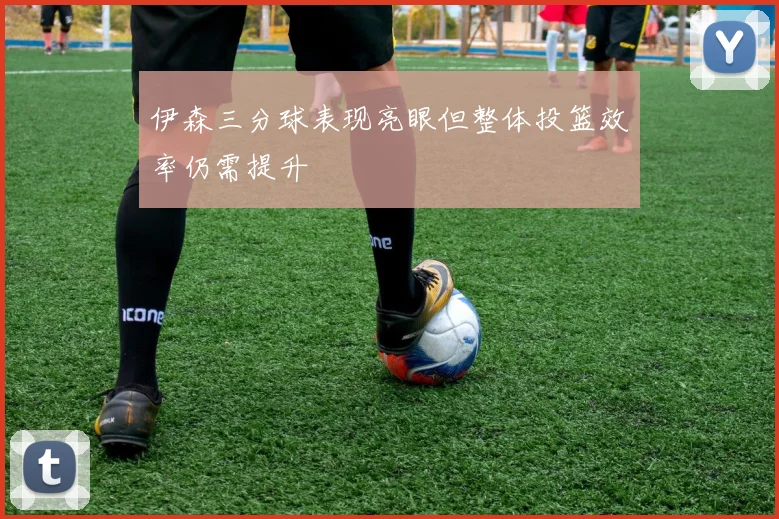 伊森三分球表现亮眼但整体投篮效率仍需提升