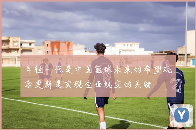 年轻一代是中国篮球未来的希望观念更新是实现全面蜕变的关键