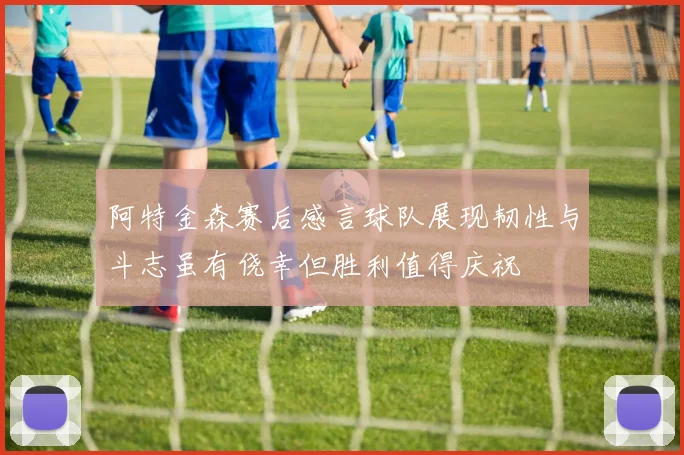阿特金森赛后感言球队展现韧性与斗志虽有侥幸但胜利值得庆祝