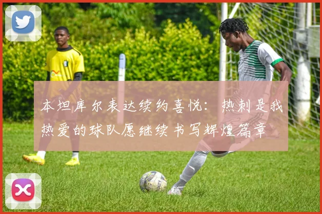 本坦库尔表达续约喜悦：热刺是我热爱的球队愿继续书写辉煌篇章