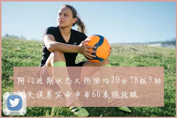 阿门近期状态火热场均20分78板5助23失误真实命中率66表现抢眼