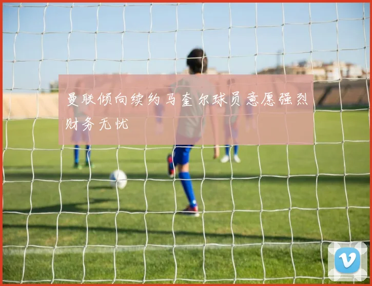 曼联倾向续约马奎尔球员意愿强烈财务无忧